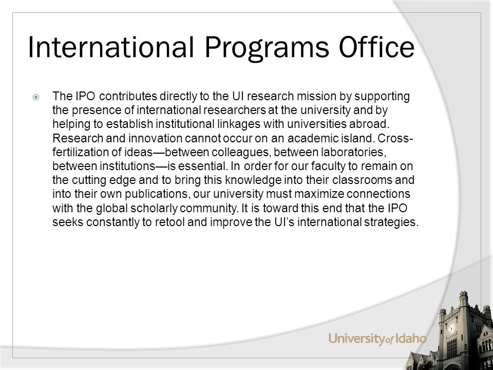 International Programs Office The IPO contributes directly to the UI research mission by supporting the presence of international researchers at the university and by helping to establish institutional linkages with universities abroad.