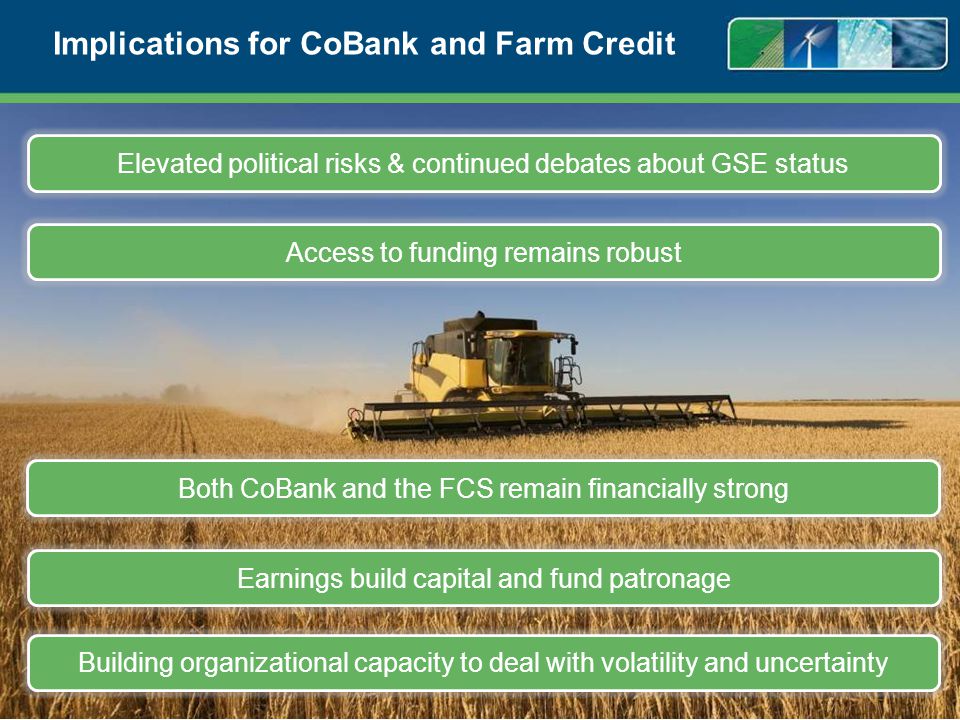 Implications for CoBank and Farm Credit 16 Elevated political risks & continued debates about GSE status Access to funding remains robust Building organizational capacity to deal with volatility and uncertainty Earnings build capital and fund patronage Both CoBank and the FCS remain financially strong