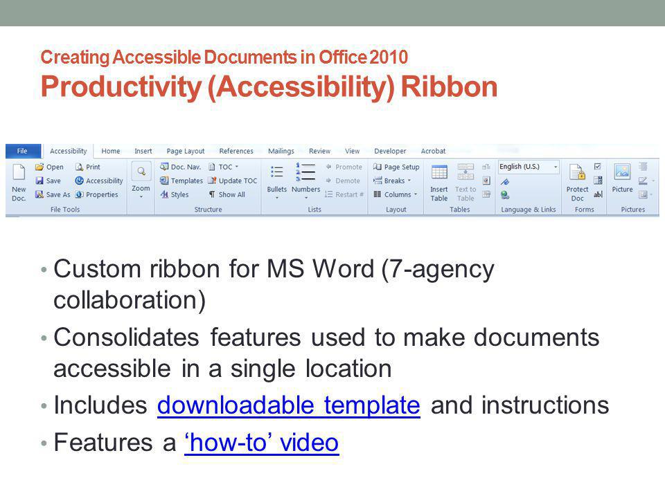 Creating Accessible Documents in Office 2010 Productivity (Accessibility) Ribbon Custom ribbon for MS Word (7-agency collaboration) Consolidates features used to make documents accessible in a single location Includes downloadable template and instructionsdownloadable template Features a how-to videohow-to video