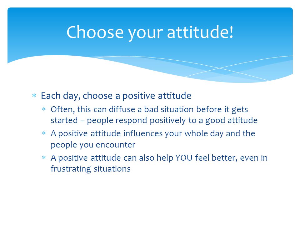 Each day, choose a positive attitude Often, this can diffuse a bad situation before it gets started – people respond positively to a good attitude A positive attitude influences your whole day and the people you encounter A positive attitude can also help YOU feel better, even in frustrating situations Choose your attitude!
