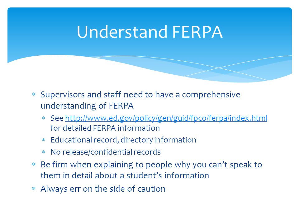 Supervisors and staff need to have a comprehensive understanding of FERPA See   for detailed FERPA informationhttp://  Educational record, directory information No release/confidential records Be firm when explaining to people why you cant speak to them in detail about a students information Always err on the side of caution Understand FERPA