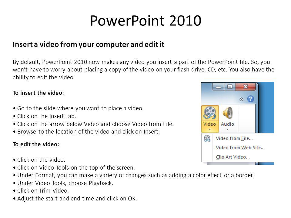 PowerPoint 2010 Insert a video from your computer and edit it By default, PowerPoint 2010 now makes any video you insert a part of the PowerPoint file.