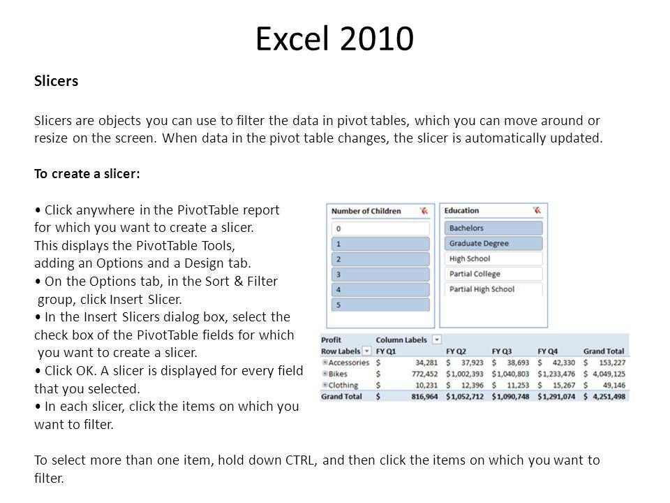 Excel 2010 Slicers Slicers are objects you can use to filter the data in pivot tables, which you can move around or resize on the screen.