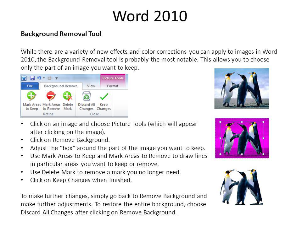 Word 2010 Background Removal Tool While there are a variety of new effects and color corrections you can apply to images in Word 2010, the Background Removal tool is probably the most notable.
