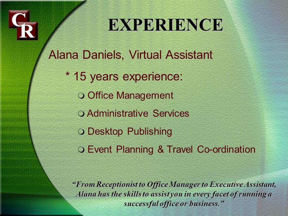 Alana Daniels, Virtual Assistant * 15 years experience: Office Management Administrative Services Desktop Publishing Event Planning & Travel Co-ordination EXPERIENCE From Receptionist to Office Manager to Executive Assistant, Alana has the skills to assist you in every facet of running a successful office or business.
