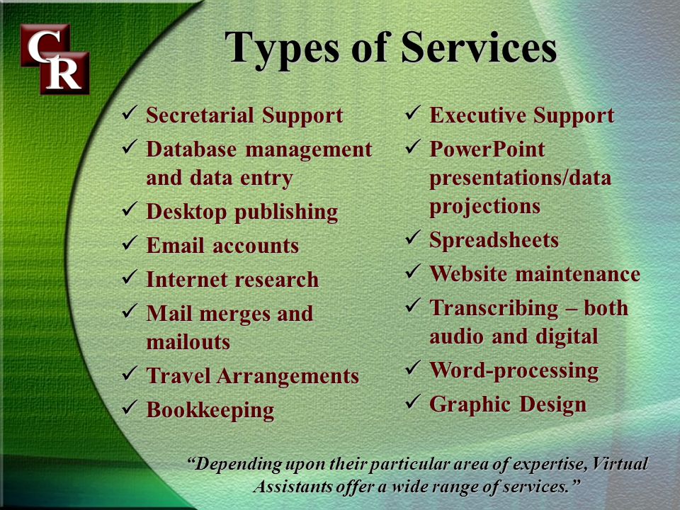 Types of Services Secretarial Support Secretarial Support Database management and data entry Database management and data entry Desktop publishing Desktop publishing  accounts  accounts Internet research Internet research Mail merges and mailouts Mail merges and mailouts Travel Arrangements Travel Arrangements Bookkeeping Bookkeeping Executive Support Executive Support PowerPoint presentations/data projections PowerPoint presentations/data projections Spreadsheets Spreadsheets Website maintenance Website maintenance Transcribing – both audio and digital Transcribing – both audio and digital Word-processing Word-processing Graphic Design Graphic Design Depending upon their particular area of expertise, Virtual Assistants offer a wide range of services.