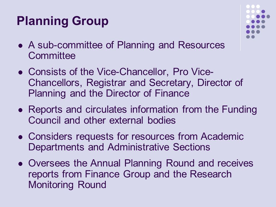 Planning Group A sub-committee of Planning and Resources Committee Consists of the Vice-Chancellor, Pro Vice- Chancellors, Registrar and Secretary, Director of Planning and the Director of Finance Reports and circulates information from the Funding Council and other external bodies Considers requests for resources from Academic Departments and Administrative Sections Oversees the Annual Planning Round and receives reports from Finance Group and the Research Monitoring Round