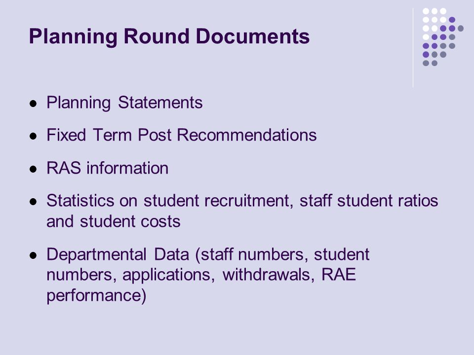 Planning Round Documents Planning Statements Fixed Term Post Recommendations RAS information Statistics on student recruitment, staff student ratios and student costs Departmental Data (staff numbers, student numbers, applications, withdrawals, RAE performance)