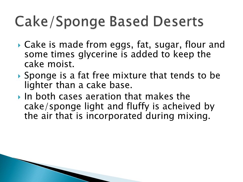 Cake is made from eggs, fat, sugar, flour and some times glycerine is added to keep the cake moist.