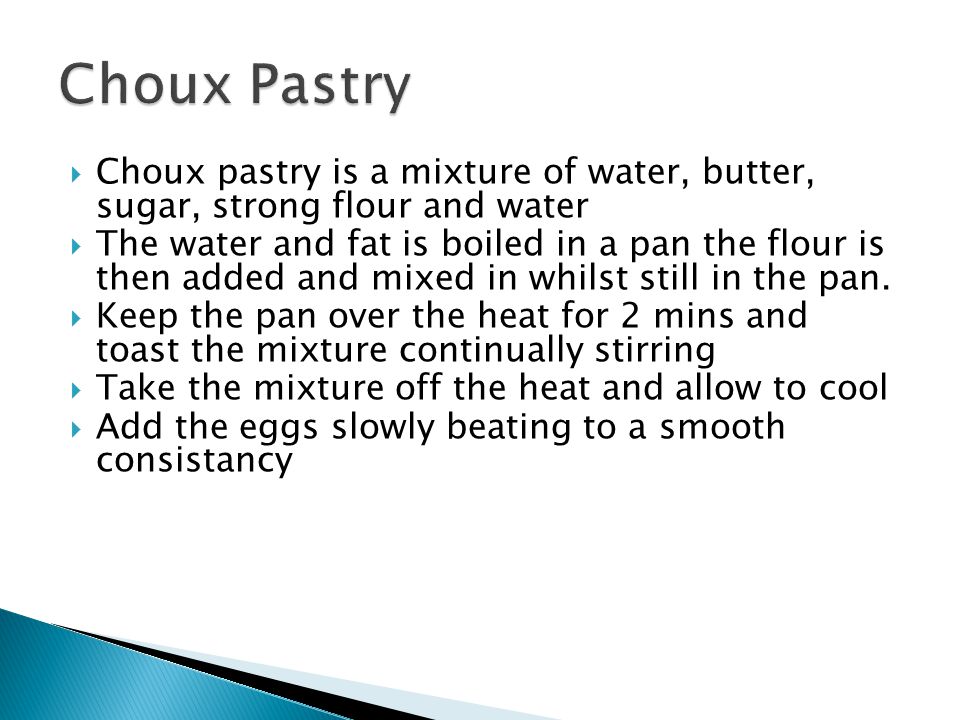 Choux pastry is a mixture of water, butter, sugar, strong flour and water The water and fat is boiled in a pan the flour is then added and mixed in whilst still in the pan.