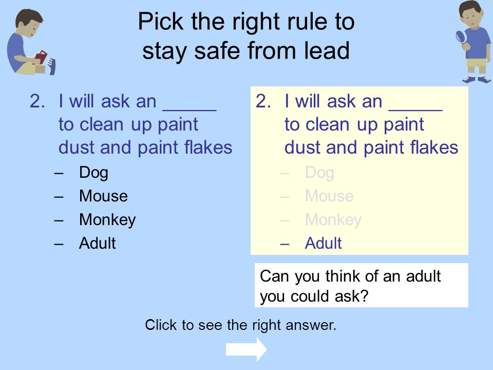 Pick the right rule to stay safe from lead 1.I will stay away from –Paint brushes and paint cans –Paint dust and paint flakes –Pickle dust and pickle flakes –Finger paint and crayon flakes 1.I will stay away from –Paint brushes and paint cans –Paint dust and paint flakes –Pickle dust and pickle flakes –Finger paint and crayon flakes Click to see the right answer.