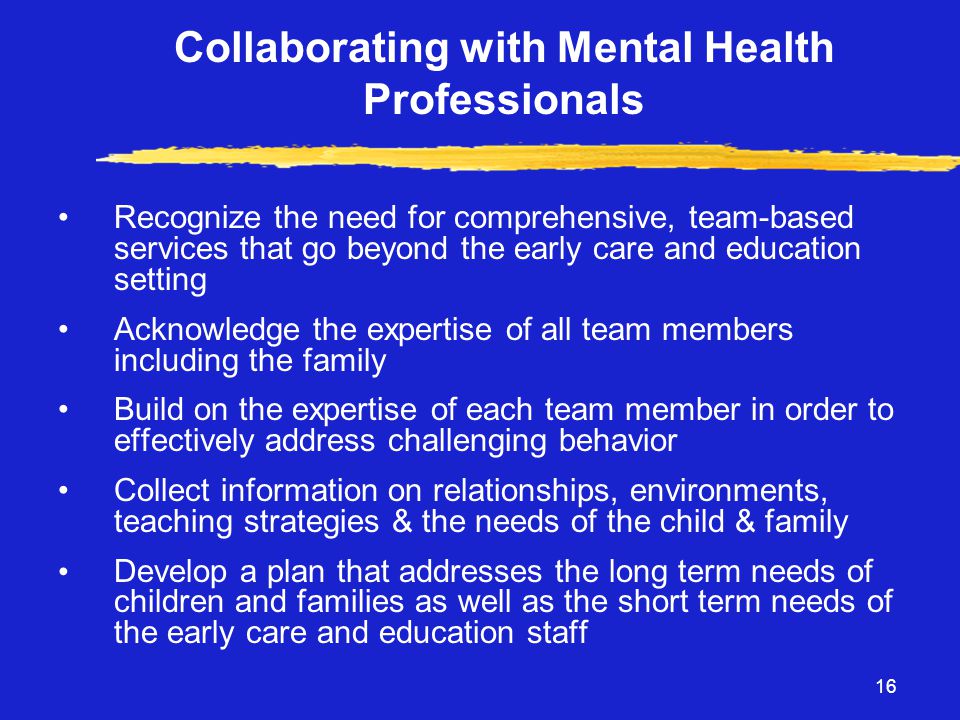 16 Collaborating with Mental Health Professionals •Recognize the need for comprehensive, team-based services that go beyond the early care and education setting •Acknowledge the expertise of all team members including the family •Build on the expertise of each team member in order to effectively address challenging behavior •Collect information on relationships, environments, teaching strategies & the needs of the child & family • Develop a plan that addresses the long term needs of children and families as well as the short term needs of the early care and education staff