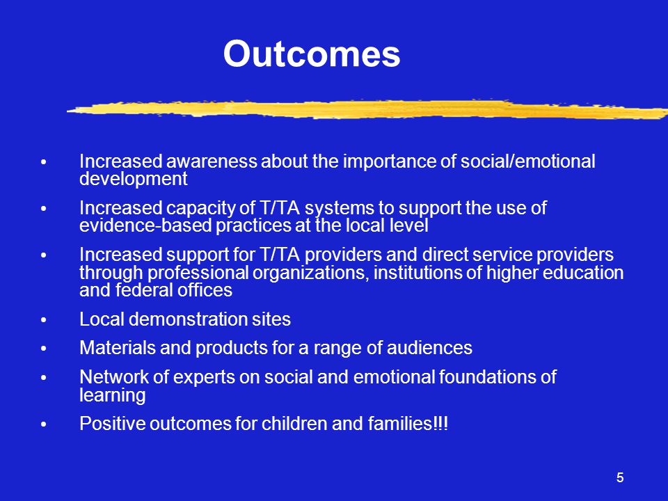 5 Outcomes • Increased awareness about the importance of social/emotional development • Increased capacity of T/TA systems to support the use of evidence-based practices at the local level • Increased support for T/TA providers and direct service providers through professional organizations, institutions of higher education and federal offices • Local demonstration sites • Materials and products for a range of audiences • Network of experts on social and emotional foundations of learning • Positive outcomes for children and families!!!