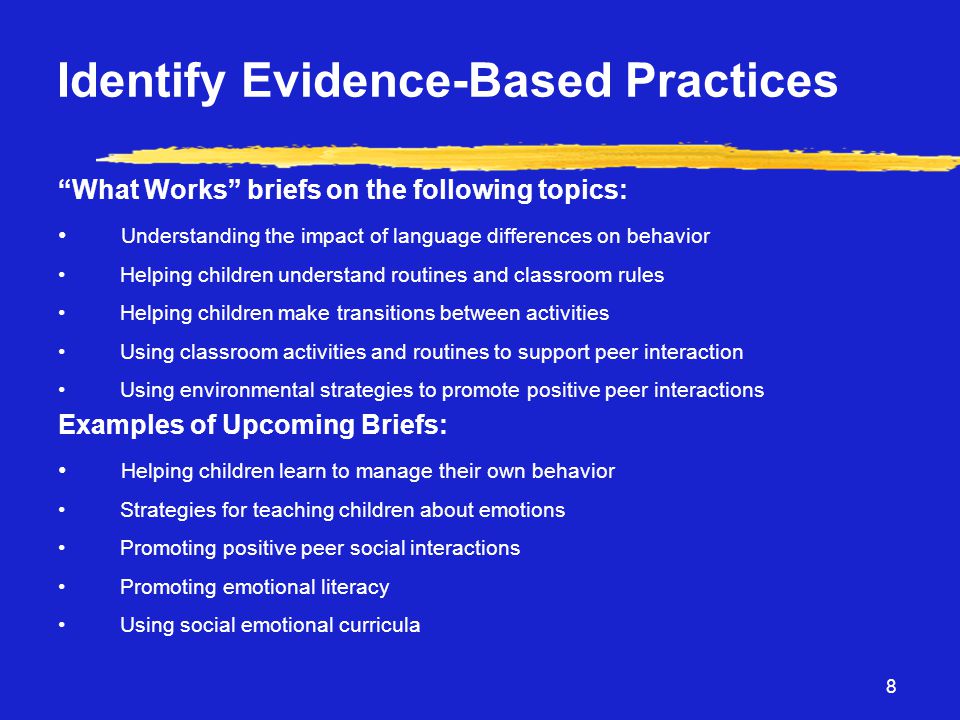 8 Identify Evidence-Based Practices What Works briefs on the following topics: • Understanding the impact of language differences on behavior • Helping children understand routines and classroom rules • Helping children make transitions between activities • Using classroom activities and routines to support peer interaction • Using environmental strategies to promote positive peer interactions Examples of Upcoming Briefs: • Helping children learn to manage their own behavior • Strategies for teaching children about emotions • Promoting positive peer social interactions • Promoting emotional literacy • Using social emotional curricula