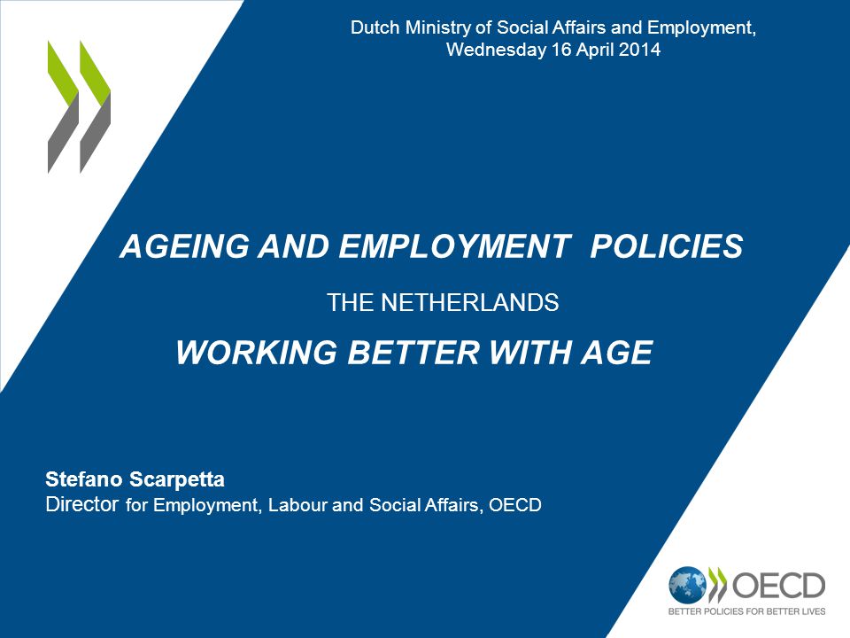 AGEING AND EMPLOYMENT POLICIES THE NETHERLANDS WORKING BETTER WITH AGE Dutch Ministry of Social Affairs and Employment, Wednesday 16 April 2014 Stefano Scarpetta Director for Employment, Labour and Social Affairs, OECD