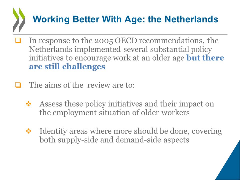  In response to the 2005 OECD recommendations, the Netherlands implemented several substantial policy initiatives to encourage work at an older age but there are still challenges  The aims of the review are to:  Assess these policy initiatives and their impact on the employment situation of older workers  Identify areas where more should be done, covering both supply-side and demand-side aspects Working Better With Age: the Netherlands