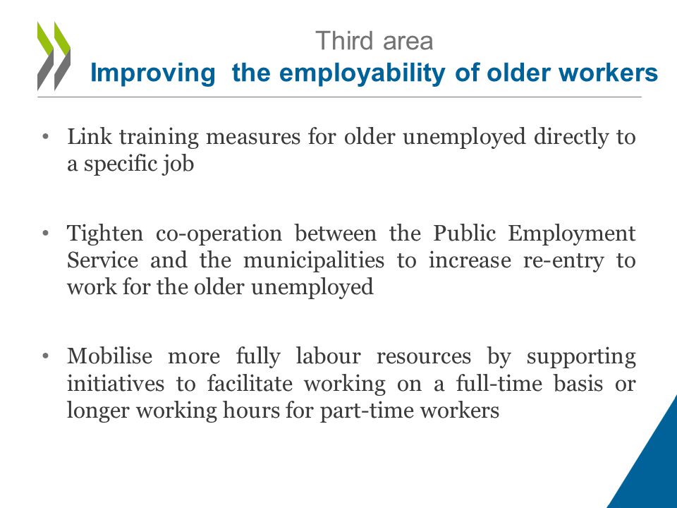 • Link training measures for older unemployed directly to a specific job • Tighten co-operation between the Public Employment Service and the municipalities to increase re-entry to work for the older unemployed • Mobilise more fully labour resources by supporting initiatives to facilitate working on a full-time basis or longer working hours for part-time workers Third area Improving the employability of older workers
