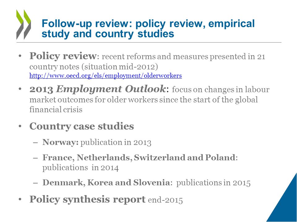 • Policy review : recent reforms and measures presented in 21 country notes (situation mid-2012)     • 2013 Employment Outlook: focus on changes in labour market outcomes for older workers since the start of the global financial crisis • Country case studies – Norway: publication in 2013 – France, Netherlands, Switzerland and Poland: publications in 2014 – Denmark, Korea and Slovenia: publications in 2015 • Policy synthesis report end-2015 Follow-up review: policy review, empirical study and country studies