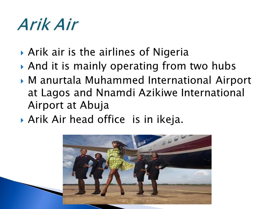  Arik air is the airlines of Nigeria  And it is mainly operating from two hubs  M anurtala Muhammed International Airport at Lagos and Nnamdi Azikiwe International Airport at Abuja  Arik Air head office is in ikeja.