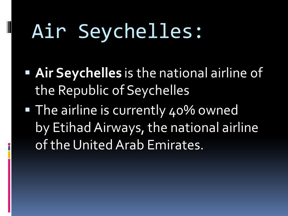 Air Seychelles:  Air Seychelles is the national airline of the Republic of Seychelles  The airline is currently 40% owned by Etihad Airways, the national airline of the United Arab Emirates.