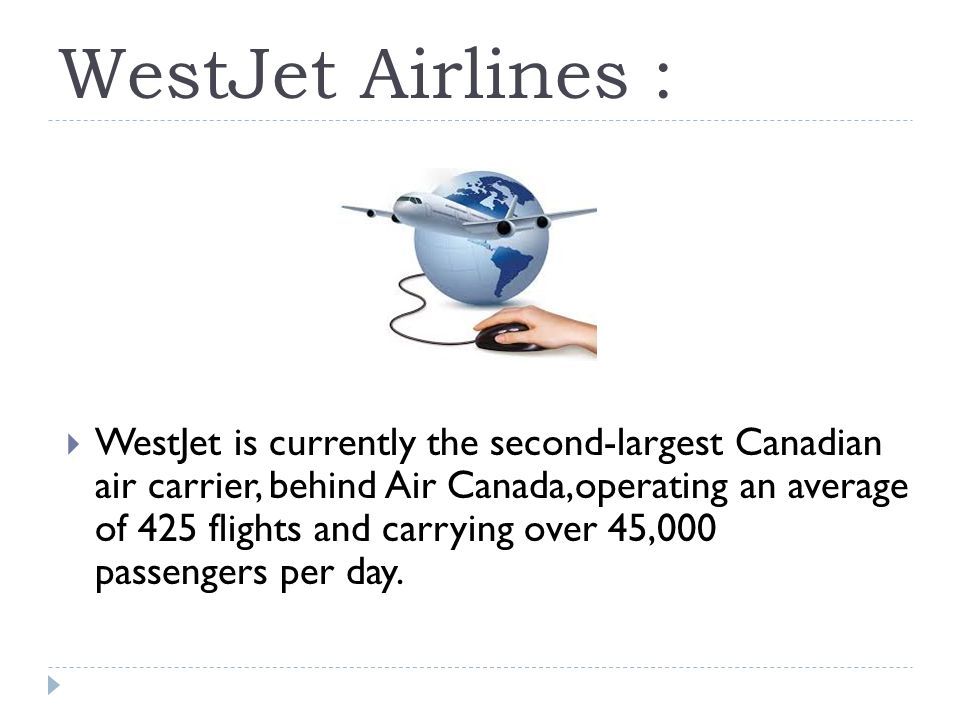 WestJet Airlines :  WestJet is currently the second-largest Canadian air carrier, behind Air Canada,operating an average of 425 flights and carrying over 45,000 passengers per day.