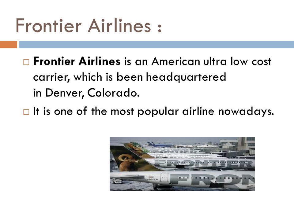 Frontier Airlines :  Frontier Airlines is an American ultra low cost carrier, which is been headquartered in Denver, Colorado.