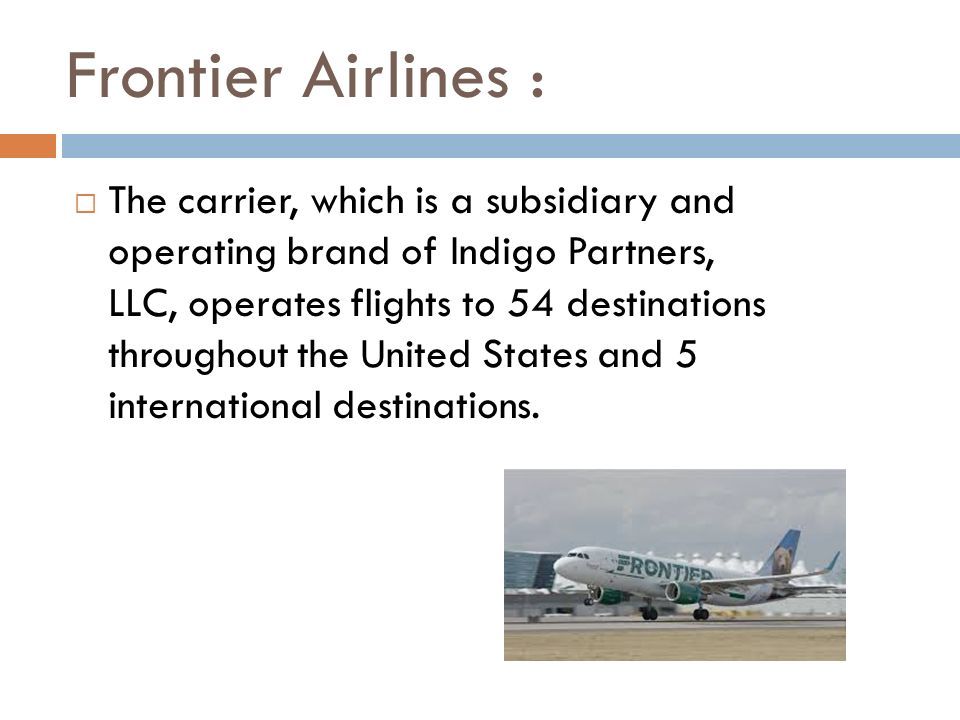 Frontier Airlines :  The carrier, which is a subsidiary and operating brand of Indigo Partners, LLC, operates flights to 54 destinations throughout the United States and 5 international destinations.