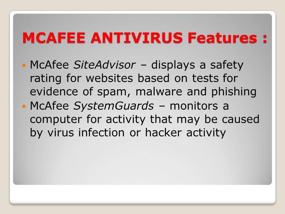 MCAFEE ANTIVIRUS Features : McAfee SiteAdvisor – displays a safety rating for websites based on tests for evidence of spam, malware and phishing McAfee SystemGuards – monitors a computer for activity that may be caused by virus infection or hacker activity