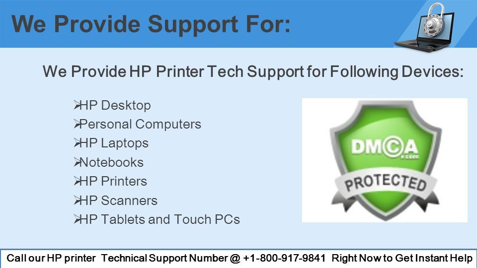 We Provide HP Printer Tech Support for Following Devices:  HP Desktop  Personal Computers  HP Laptops  Notebooks  HP Printers  HP Scanners  HP Tablets and Touch PCs We Provide Support For: Call our HP printer Technical Support Right Now to Get Instant Help