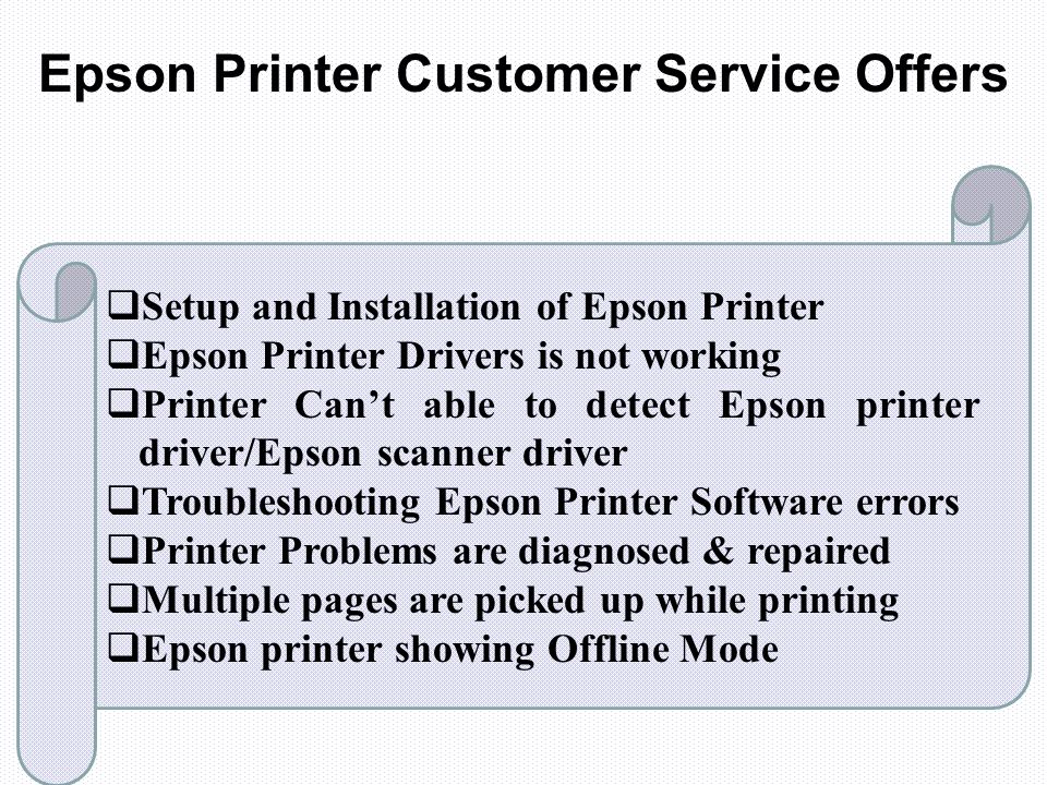 Epson Printer Customer Service Offers  Setup and Installation of Epson Printer  Epson Printer Drivers is not working  Printer Can’t able to detect Epson printer driver/Epson scanner driver  Troubleshooting Epson Printer Software errors  Printer Problems are diagnosed & repaired  Multiple pages are picked up while printing  Epson printer showing Offline Mode