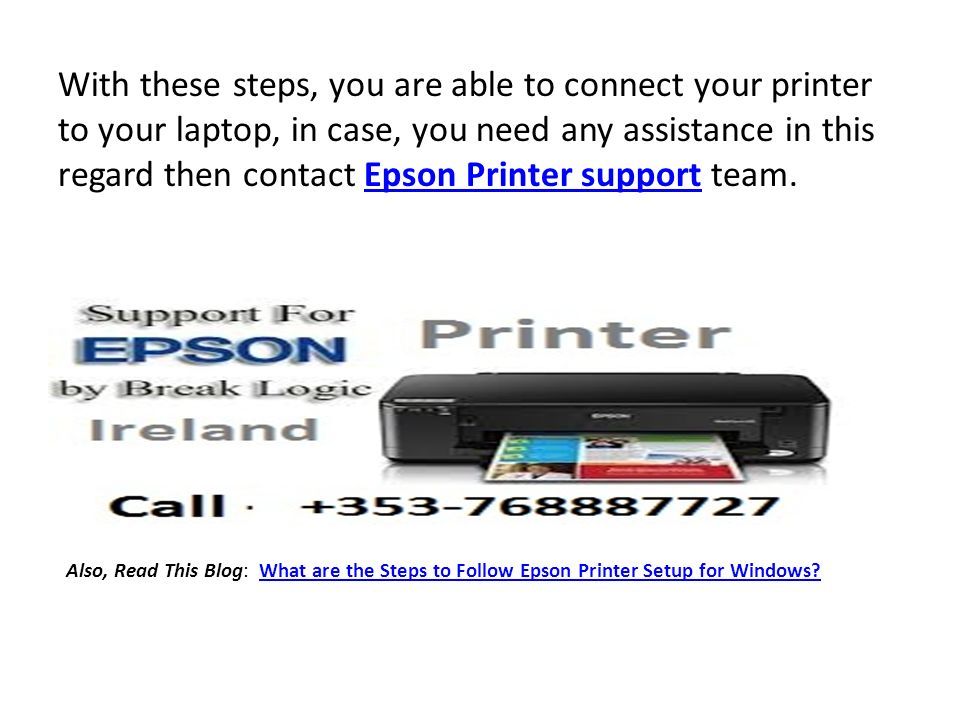 With these steps, you are able to connect your printer to your laptop, in case, you need any assistance in this regard then contact Epson Printer support team.Epson Printer support Also, Read This Blog: What are the Steps to Follow Epson Printer Setup for Windows What are the Steps to Follow Epson Printer Setup for Windows