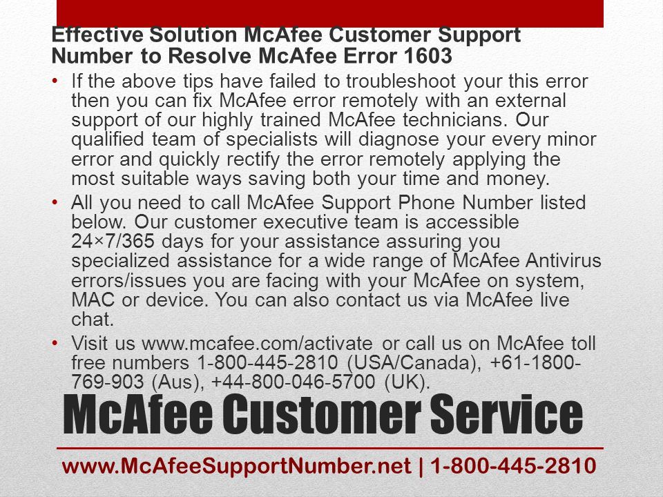 McAfee Customer Service Effective Solution McAfee Customer Support Number to Resolve McAfee Error 1603 If the above tips have failed to troubleshoot your this error then you can fix McAfee error remotely with an external support of our highly trained McAfee technicians.