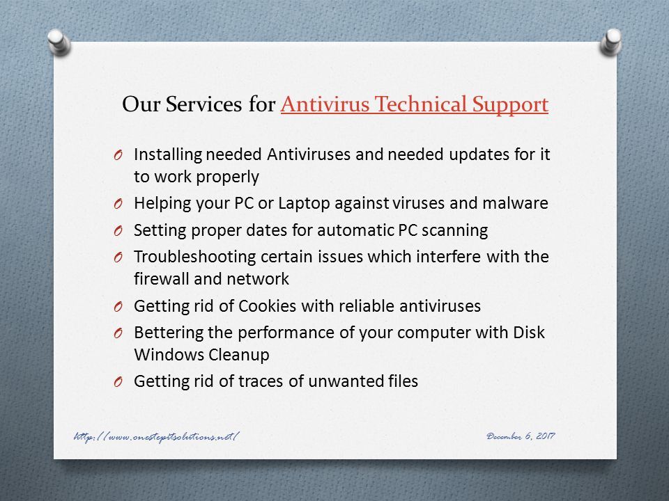Our Services for Antivirus Technical SupportAntivirus Technical Support O Installing needed Anti­viruses and needed updates for it to work properly O Helping your PC or Laptop against viruses and malware O Setting proper dates for automatic PC scanning O Troubleshooting certain issues which interfere with the firewall and network O Getting rid of Cookies with reliable anti­viruses O Bettering the performance of your computer with Disk Windows Clean­up O Getting rid of traces of unwanted files December 6,