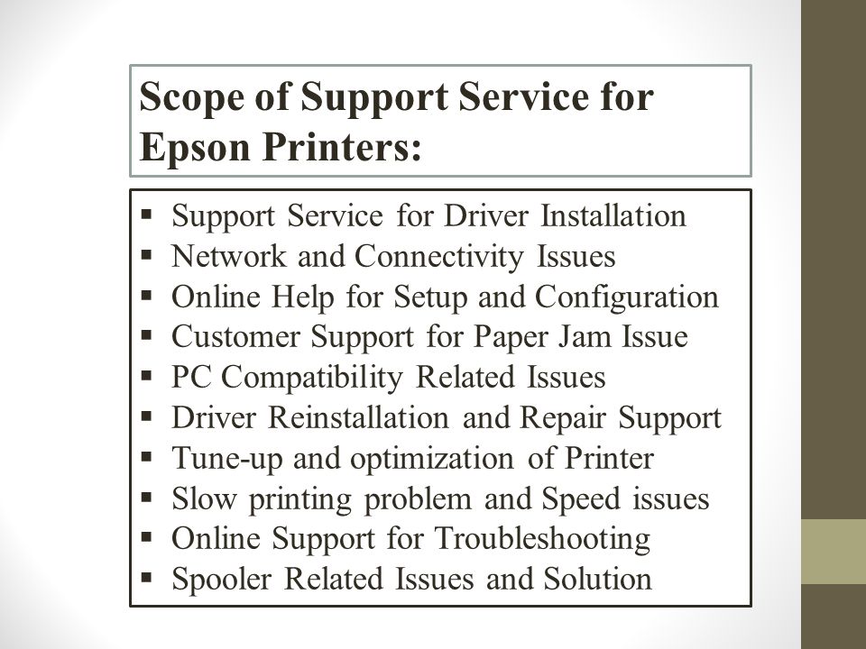 Scope of Support Service for Epson Printers:  Support Service for Driver Installation  Network and Connectivity Issues  Online Help for Setup and Configuration  Customer Support for Paper Jam Issue  PC Compatibility Related Issues  Driver Reinstallation and Repair Support  Tune-up and optimization of Printer  Slow printing problem and Speed issues  Online Support for Troubleshooting  Spooler Related Issues and Solution