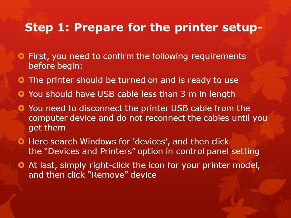 Step 1: Prepare for the printer setup-  First, you need to confirm the following requirements before begin:  The printer should be turned on and is ready to use  You should have USB cable less than 3 m in length  You need to disconnect the printer USB cable from the computer device and do not reconnect the cables until you get them  Here search Windows for devices , and then click the Devices and Printers option in control panel setting  At last, simply right-click the icon for your printer model, and then click Remove device