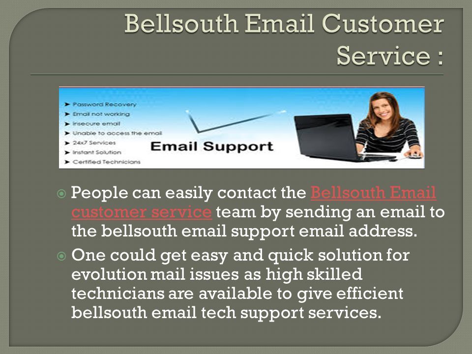  People can easily contact the Bellsouth  customer service team by sending an  to the bellsouth  support  address.Bellsouth  customer service  One could get easy and quick solution for evolution mail issues as high skilled technicians are available to give efficient bellsouth  tech support services.