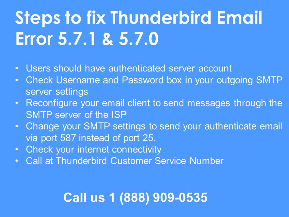 Steps to fix Thunderbird  Error & Users should have authenticated server account Check Username and Password box in your outgoing SMTP server settings Reconfigure your  client to send messages through the SMTP server of the ISP Change your SMTP settings to send your authenticate  via port 587 instead of port 25.