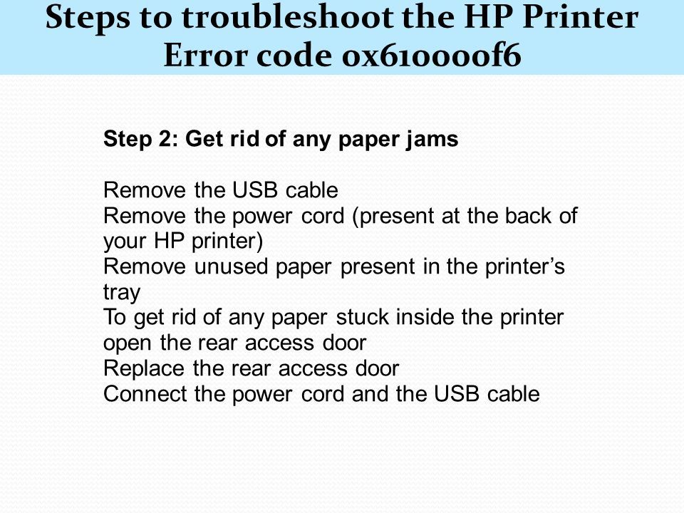 Steps to troubleshoot the HP Printer Error code 0x610000f6 Step 1: Switch off your printer model, and power it on again Turn off your HP printer by pressing the power button Wait for 10 seconds Then turn on your HP printer by pressing the power button