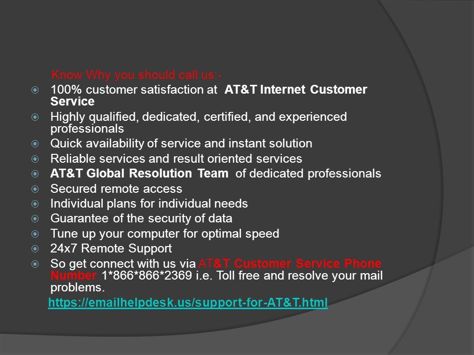 Know Why you should call us:-  100% customer satisfaction at AT&T Internet Customer Service  Highly qualified, dedicated, certified, and experienced professionals  Quick availability of service and instant solution  Reliable services and result oriented services  AT&T Global Resolution Team of dedicated professionals  Secured remote access  Individual plans for individual needs  Guarantee of the security of data  Tune up your computer for optimal speed  24x7 Remote Support  So get connect with us via AT&T Customer Service Phone Number 1*866*866*2369 i.e.