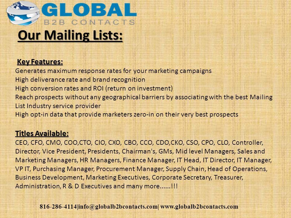 Our Mailing Lists: Key Features: Generates maximum response rates for your marketing campaigns High deliverance rate and brand recognition High conversion rates and ROI (return on investment) Reach prospects without any geographical barriers by associating with the best Mailing List Industry service provider High opt-in data that provide marketers zero-in on their very best prospects Titles Available: CEO, CFO, CMO, COO,CTO, CIO, CXO, CBO, CCO, CDO,CKO, CSO, CPO, CLO, Controller, Director, Vice President, Presidents, Chairman s, GMs, Mid level Managers, Sales and Marketing Managers, HR Managers, Finance Manager, IT Head, IT Director, IT Manager, VP IT, Purchasing Manager, Procurement Manager, Supply Chain, Head of Operations, Business Development, Marketing Executives, Corporate Secretary, Treasurer, Administration, R & D Executives and many more......!!!