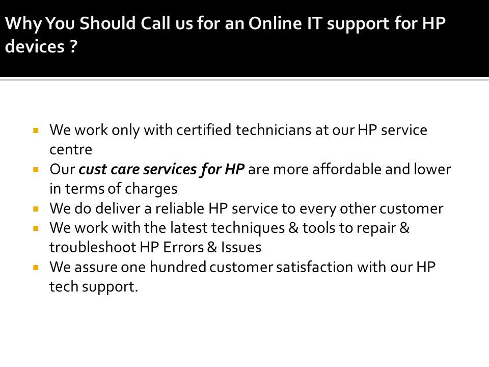  We work only with certified technicians at our HP service centre  Our cust care services for HP are more affordable and lower in terms of charges  We do deliver a reliable HP service to every other customer  We work with the latest techniques & tools to repair & troubleshoot HP Errors & Issues  We assure one hundred customer satisfaction with our HP tech support.