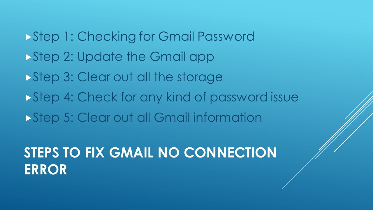 STEPS TO FIX GMAIL NO CONNECTION ERROR  Step 1: Checking for Gmail Password  Step 2: Update the Gmail app  Step 3: Clear out all the storage  Step 4: Check for any kind of password issue  Step 5: Clear out all Gmail information
