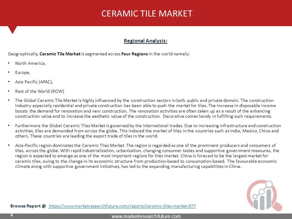 4 CERAMIC TILE MARKET Regional Analysis: Geographically, Ceramic Tile Market is segmented across Four Regions in the world namely: North America, Europe, Asia Pacific (APAC), Rest of the World (ROW) The Global Ceramic Tile Market is highly influenced by the construction sectors in both public and private domain.