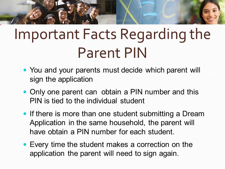 Important Facts Regarding the Parent PIN You and your parents must decide which parent will sign the application Only one parent can obtain a PIN number and this PIN is tied to the individual student If there is more than one student submitting a Dream Application in the same household, the parent will have obtain a PIN number for each student.