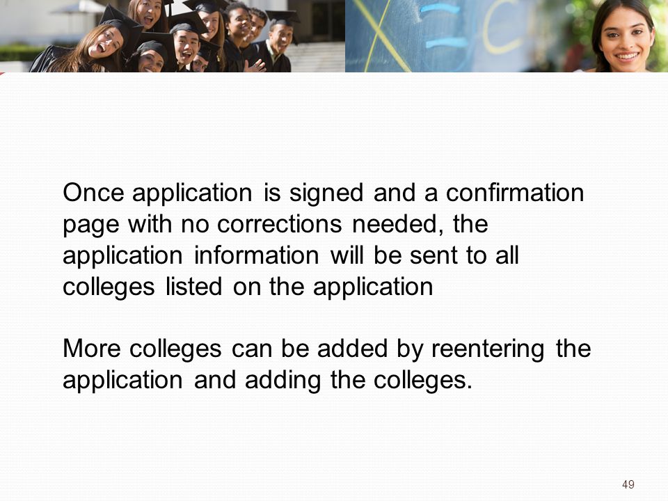 49 Once application is signed and a confirmation page with no corrections needed, the application information will be sent to all colleges listed on the application More colleges can be added by reentering the application and adding the colleges.