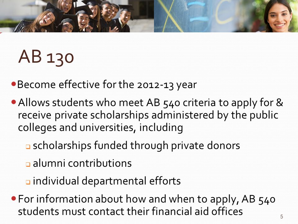 AB 130 Become effective for the year Allows students who meet AB 540 criteria to apply for & receive private scholarships administered by the public colleges and universities, including  scholarships funded through private donors  alumni contributions  individual departmental efforts For information about how and when to apply, AB 540 students must contact their financial aid offices 5