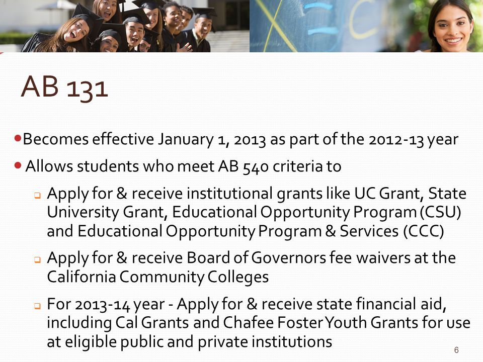AB 131 Becomes effective January 1, 2013 as part of the year Allows students who meet AB 540 criteria to  Apply for & receive institutional grants like UC Grant, State University Grant, Educational Opportunity Program (CSU) and Educational Opportunity Program & Services (CCC)  Apply for & receive Board of Governors fee waivers at the California Community Colleges  For year - Apply for & receive state financial aid, including Cal Grants and Chafee Foster Youth Grants for use at eligible public and private institutions 6