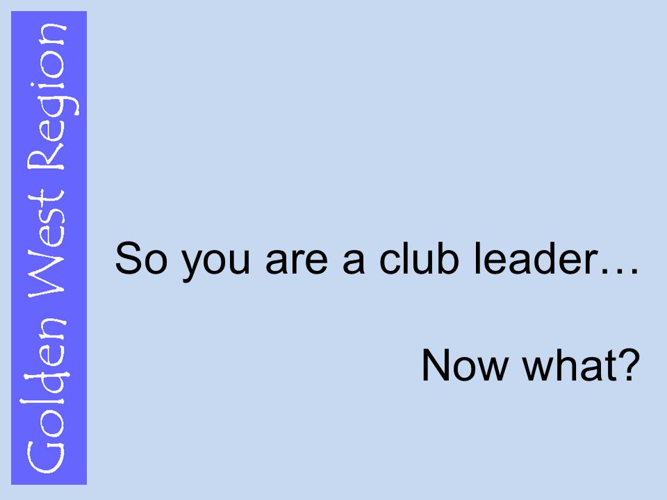 Golden West Region So you are a club leader… Now what