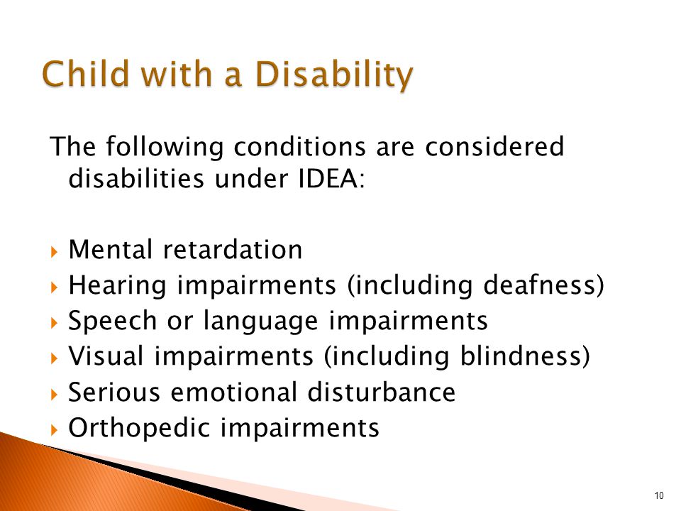 The following conditions are considered disabilities under IDEA:  Mental retardation  Hearing impairments (including deafness)  Speech or language impairments  Visual impairments (including blindness)  Serious emotional disturbance  Orthopedic impairments 10