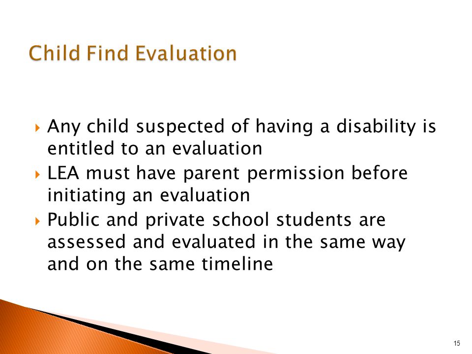  Any child suspected of having a disability is entitled to an evaluation  LEA must have parent permission before initiating an evaluation  Public and private school students are assessed and evaluated in the same way and on the same timeline 15